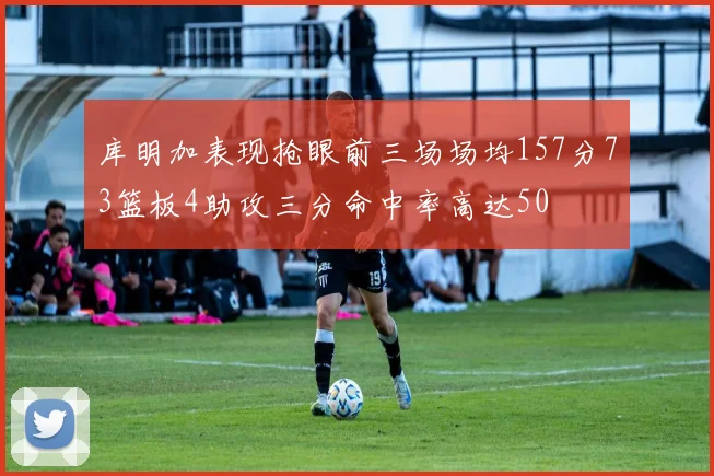 库明加表现抢眼前三场场均157分73篮板4助攻三分命中率高达50