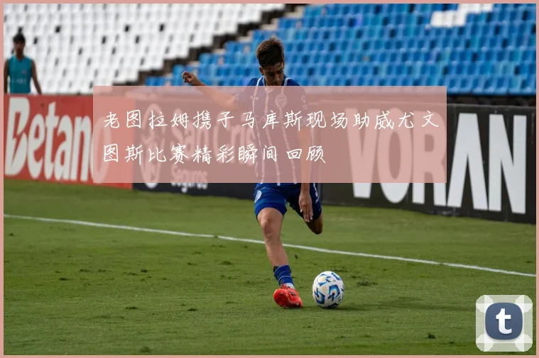 老图拉姆携子马库斯现场助威尤文图斯比赛精彩瞬间回顾