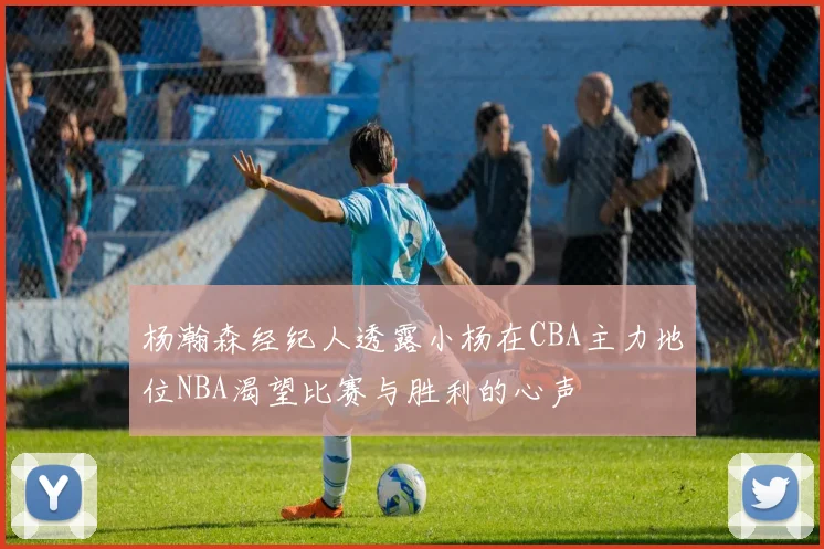 杨瀚森经纪人透露小杨在CBA主力地位NBA渴望比赛与胜利的心声