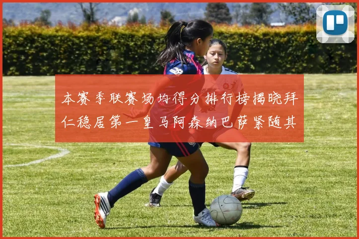 本赛季联赛场均得分排行榜揭晓拜仁稳居第一皇马阿森纳巴萨紧随其后