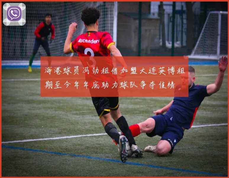 海港球员冯劲租借加盟大连英博租期至今年年底助力球队争夺佳绩