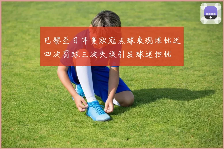 巴黎圣日耳曼欧冠点球表现堪忧近四次罚球三次失误引发球迷担忧