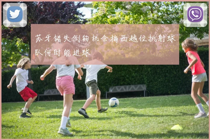 苏牙错失倒钩机会梅西越位挑射球队何时能进球