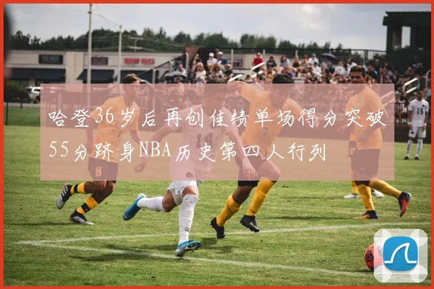 哈登36岁后再创佳绩单场得分突破55分跻身NBA历史第四人行列