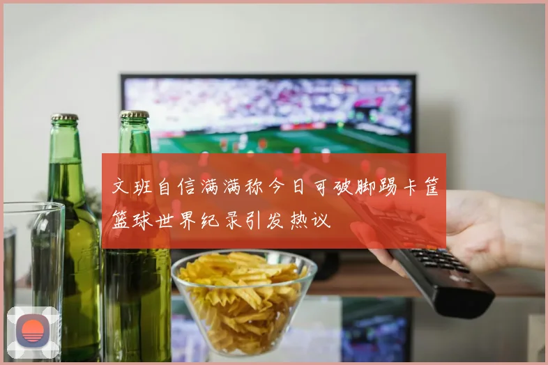 文班自信满满称今日可破脚踢卡筐篮球世界纪录引发热议