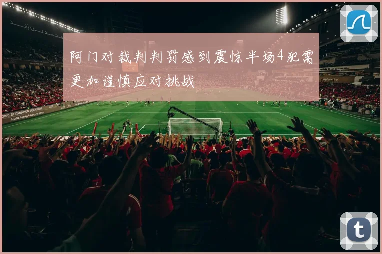 阿门对裁判判罚感到震惊半场4犯需更加谨慎应对挑战