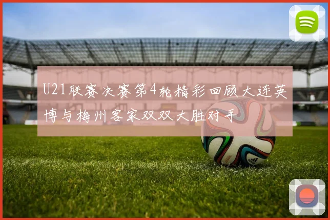 U21联赛决赛第4轮精彩回顾大连英博与梅州客家双双大胜对手