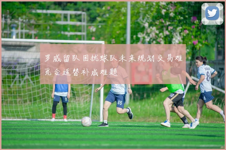 罗威留队困扰球队未来规划交易难觅合适替补成难题