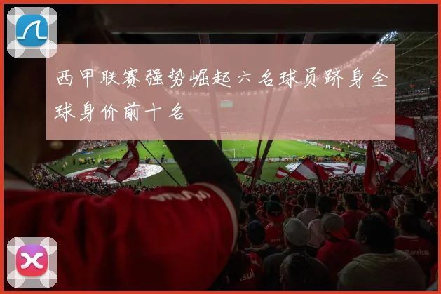 西甲联赛强势崛起六名球员跻身全球身价前十名