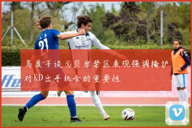乌度卡谈戈贝尔禁区表现强调掩护对KD出手机会的重要性